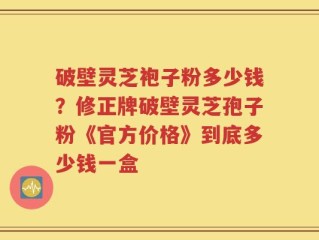 破壁灵芝袍子粉多少钱？修正牌破壁灵芝孢子粉《官方价格》到底多少钱一盒