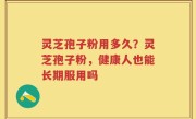 灵芝孢子粉用多久？灵芝孢子粉，健康人也能长期服用吗