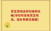 灵芝煲鸡汤孕妇推荐吃嘛(孕妇可食用灵芝鸡汤，滋补养颜又健康)