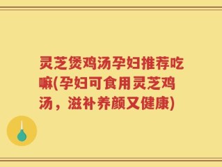 灵芝煲鸡汤孕妇推荐吃嘛(孕妇可食用灵芝鸡汤，滋补养颜又健康)