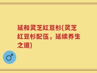延和灵芝红豆杉(灵芝红豆杉配伍，延续养生之道)