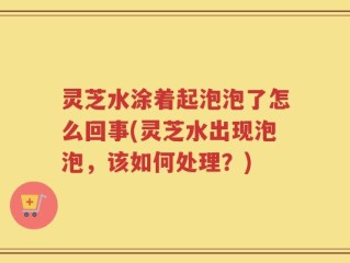 灵芝水涂着起泡泡了怎么回事(灵芝水出现泡泡，该如何处理？)