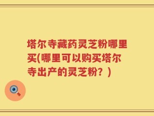 塔尔寺藏药灵芝粉哪里买(哪里可以购买塔尔寺出产的灵芝粉？)