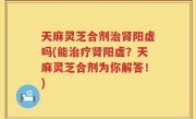 天麻灵芝合剂治肾阳虚吗(能治疗肾阳虚？天麻灵芝合剂为你解答！)