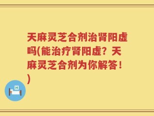 天麻灵芝合剂治肾阳虚吗(能治疗肾阳虚？天麻灵芝合剂为你解答！)