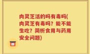 肉灵芝活的吗有毒吗(肉灵芝有毒吗？能不能生吃？简析食用与药用安全问题)