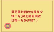 灵芝菌包回收价是多少钱一斤(灵芝菌包回收价格一斤多少钱？)