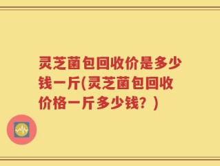 灵芝菌包回收价是多少钱一斤(灵芝菌包回收价格一斤多少钱？)
