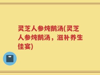 灵芝人参炖鹅汤(灵芝人参炖鹅汤，滋补养生佳宴)