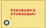灵芝能长期泡酒吗(灵芝可长期浸泡酒品吗？)
