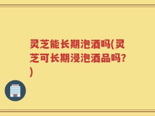 灵芝能长期泡酒吗(灵芝可长期浸泡酒品吗？)