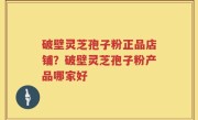 破壁灵芝孢子粉正品店铺？破壁灵芝孢子粉产品哪家好