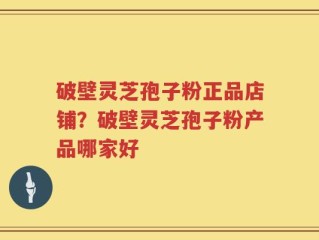 破壁灵芝孢子粉正品店铺？破壁灵芝孢子粉产品哪家好
