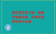 基特灵芝孢子粉:健康养生新选择,探索其独特功效与价值