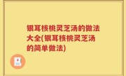 银耳核桃灵芝汤的做法大全(银耳核桃灵芝汤的简单做法)