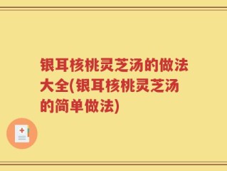 银耳核桃灵芝汤的做法大全(银耳核桃灵芝汤的简单做法)