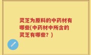 灵芝为原料的中药材有哪些(中药材中所含的灵芝有哪些？)