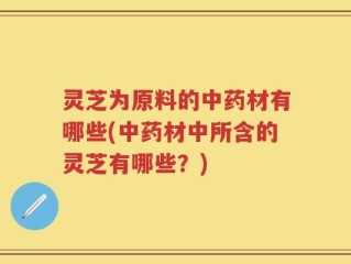 灵芝为原料的中药材有哪些(中药材中所含的灵芝有哪些？)