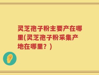 灵芝孢子粉主要产在哪里(灵芝孢子粉采集产地在哪里？)