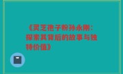 《灵芝孢子粉孙永刚:探索其背后的故事与独特价值》