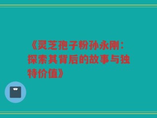 《灵芝孢子粉孙永刚：探索其背后的故事与独特价值》