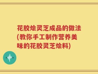 花胶烩灵芝成品的做法(教你手工制作营养美味的花胶灵芝烩料)