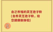 自己养殖的灵芝孢子粉(自养灵芝孢子粉，给您健康新体验)
