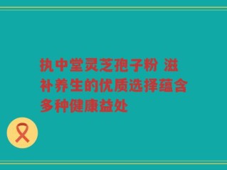 执中堂灵芝孢子粉 滋补养生的优质选择蕴含多种健康益处