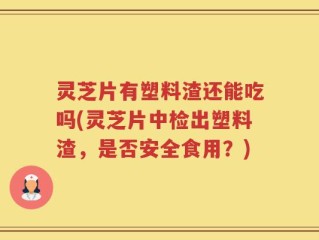 灵芝片有塑料渣还能吃吗(灵芝片中检出塑料渣，是否安全食用？)