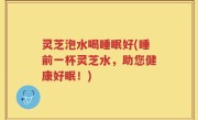 灵芝泡水喝睡眠好(睡前一杯灵芝水，助您健康好眠！)