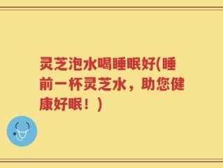 灵芝泡水喝睡眠好(睡前一杯灵芝水，助您健康好眠！)