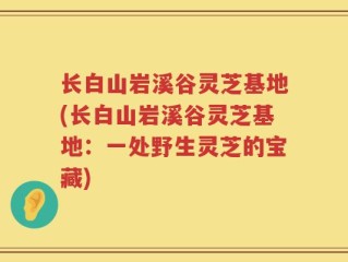 长白山岩溪谷灵芝基地(长白山岩溪谷灵芝基地：一处野生灵芝的宝藏)