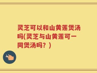 灵芝可以和山黄莲煲汤吗(灵芝与山黄莲可一同煲汤吗？)