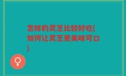 怎样的灵芝比较好吃(如何让灵芝更美味可口)