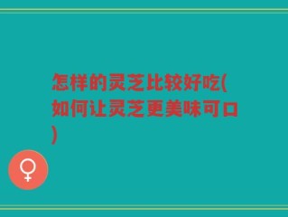 怎样的灵芝比较好吃(如何让灵芝更美味可口)