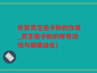 开胃灵芝孢子粉的作用_灵芝孢子粉的神奇功效与健康益处)