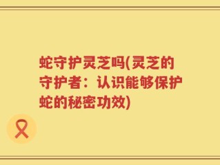 蛇守护灵芝吗(灵芝的守护者：认识能够保护蛇的秘密功效)
