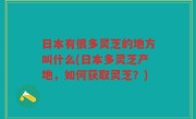 日本有很多灵芝的地方叫什么(日本多灵芝产地，如何获取灵芝？)