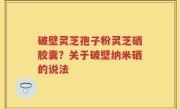 破壁灵芝孢子粉灵芝硒胶囊？关于破壁纳米硒的说法