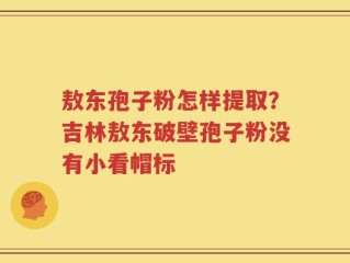 敖东孢子粉怎样提取？吉林敖东破壁孢子粉没有小看帽标