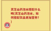 灵芝山药泡水搭配什么喝(灵芝山药泡水，如何搭配饮品更加营养？)