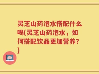 灵芝山药泡水搭配什么喝(灵芝山药泡水，如何搭配饮品更加营养？)