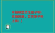 幸福破壁灵芝孢子粉(幸福拓展，灵芝孢子粉上阵！)
