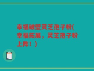 幸福破壁灵芝孢子粉(幸福拓展，灵芝孢子粉上阵！)