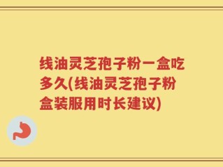 线油灵芝孢子粉一盒吃多久(线油灵芝孢子粉盒装服用时长建议)