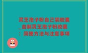 灵芝孢子粉自己装胶囊_自制灵芝孢子粉胶囊：简便方法与注意事项