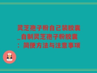 灵芝孢子粉自己装胶囊_自制灵芝孢子粉胶囊：简便方法与注意事项