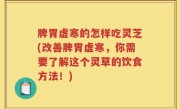 脾胃虚寒的怎样吃灵芝(改善脾胃虚寒，你需要了解这个灵草的饮食方法！)