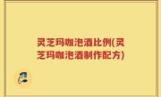 灵芝玛咖泡酒比例(灵芝玛咖泡酒制作配方)