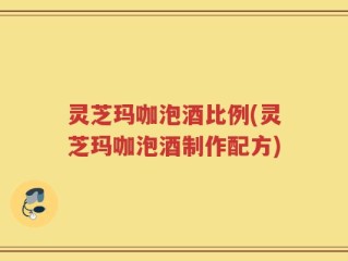 灵芝玛咖泡酒比例(灵芝玛咖泡酒制作配方)